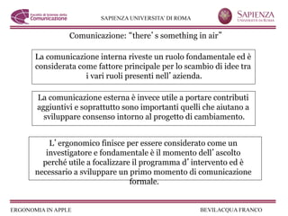 Comunicazione: there s something in air

La comunicazione interna riveste un ruolo fondamentale ed è
considerata come fattore principale per lo scambio di idee tra
              i vari ruoli presenti nell azienda.

La comunicazione esterna è invece utile a portare contributi
aggiuntivi e soprattutto sono importanti quelli che aiutano a
  sviluppare consenso intorno al progetto di cambiamento.


    L ergonomico finisce per essere considerato come un
   investigatore e fondamentale è il momento dell ascolto
  perché utile a focalizzare il programma d intervento ed è
necessario a sviluppare un primo momento di comunicazione
                            formale.
 