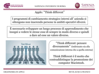 Apple: Think different

  I programmi di cambiamento strategico interni all azienda si
  ottengono non inserendo persone in ambiti operativi diversi.

 È necessario sviluppare un lungo processo di apprendimento che
insegni a vedere le stesse cose di sempre in modo diverso e quindi
                  a dare ad esse un valore diverso.

                                       Think different: pensare
                                   diversamente (indirizzato sia alla
                                 comunicazione interna che a quella esterna)


                                    Think Different è il motto che
                                 contraddistingue la promozione dei
                                        computer Macintosh.
 