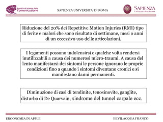 Riduzione del 20% dei Repetitive Motion Injuries (RMI) tipo
di ferite e malori che sono risultato di settimane, mesi o anni
             di un eccessivo uso delle articolazioni.


  I legamenti possono indolensirsi e qualche volta rendersi
inutilizzabili a causa dei numerosi micro-traumi. A causa del
lento manifestarsi dei sintomi le persone ignorano le proprie
  condizioni fino a quando i sintomi diventano cronici e si
                 manifestano danni permanenti.


   Diminuzione di casi di tendinite, tenosinovite, ganglite,
disturbo di De Quarvain, sindrome del tunnel carpale ecc.
 