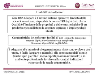 Usabilità del software 1

  Mac OSX Leopard è l ultimo sistema operativo lanciato dalla
   società americana, rispecchia la norma ISO 8402 dato che la
  Qualità è l insieme delle proprietà e delle caratteristiche di un
  prodotto che soddisfano le esigenze espresse o implicite degli
                               utenti.

   Caratteristiche del software: facilità d uso (Leopard è pensato per
               ottenere di più, più velocemente con semplicità)
                    Sicurezza, disponibilità e affidabilità.

È adeguato alle mansioni che generalmente si possono svolgere con
  un pc, è facile da usare e adattabili alle conoscenze dell utente
   (anche i più piccoli e i meno esperti possono utilizzarlo) e in
     ambiente professionale fornisce ai lavoratori indicazioni
                  rispettando le regole ergonomiche.
 