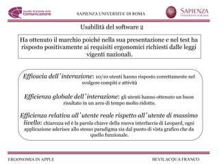 Usabilità del software 2

Ha ottenuto il marchio poiché nella sua presentazione e nel test ha
risposto positivamente ai requisiti ergonomici richiesti dalle leggi
                        vigenti nazionali.


 Efficacia dell interazione: 10/10 utenti hanno risposto correttamente nel
                            svolgere compiti e attività

 Efficienza globale dell interazione: gli utenti hanno ottenuto un buon
                    risultato in un arco di tempo molto ridotto.

Efficienza relativa all utente reale rispetto all utente di massimo
 livello: chiarezza ed è la parola chiave della nuova interfaccia di Leopard, ogni
 applicazione aderisce allo stesso paradigma sia dal punto di vista grafico che da
                                 quello funzionale.
 