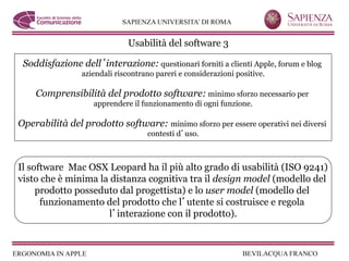 Usabilità del software 3

 Soddisfazione dell interazione: questionari forniti a clienti Apple, forum e blog
                aziendali riscontrano pareri e considerazioni positive.

    Comprensibilità del prodotto software: minimo sforzo necessario per
                    apprendere il funzionamento di ogni funzione.

Operabilità del prodotto software: minimo sforzo per essere operativi nei diversi
                                   contesti d uso.



Il software Mac OSX Leopard ha il più alto grado di usabilità (ISO 9241)
visto che è minima la distanza cognitiva tra il design model (modello del
     prodotto posseduto dal progettista) e lo user model (modello del
      funzionamento del prodotto che l utente si costruisce e regola
                     l interazione con il prodotto).
 