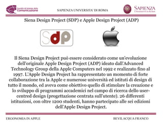 Siena Design Project (SDP) e Apple Design Project (ADP)




     Il Siena Design Project può essere considerato come un'evoluzione
       dell'originale Apple Design Project (ADP) ideato dall'Advanced
  Technology Group della Apple Computers nel 1992 e realizzato fino al
    1997. L'Apple Design Project ha rappresentato un momento di forte
 collaborazione tra la Apple e numerose università ed istituti di design di
tutto il mondo, ed aveva come obiettivo quello di stimolare la creazione e
   lo sviluppo di programmi accademici nel campo di ricerca dello user-
      centred design (progettazione centrata sull'utente). 26 differenti
  istituzioni, con oltre 1200 studenti, hanno partecipato alle sei edizioni
                           dell'Apple Design Project.
 