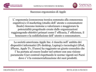 Successo ergonomico di Apple

 L ergonomia (conoscenza tecnica sommata alla conoscenza
  cognitiva) e il marketing (studio dell utente o consumatore
     finale) riescono insieme a valorizzare e maggiorare la
       potenzialità progettuale create dalle organizzazioni
raggiungendo obiettivi primari come l efficacia, l efficienza, il
    benessere e la soddisfazione dell utente o consumatore.

   La società americana Apple Inc. è riuscita nell ambito dei
dispositivi informatici (Pc desktop, Laptop) e tecnologici (iPod,
iPhone, Apple Tv, iTunes) ha raggiunto un giusto connubio che
    l ha portata ad essere leader nel settore con una visione
puramente User-centred rispettando le norme vigenti nei Paesi
       dove c è la commercializzazione dei suoi prodotti.
 