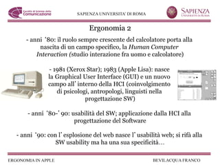 Ergonomia 2
   - anni 80: il ruolo sempre crescente del calcolatore porta alla
        nascita di un campo specifico, la Human Computer
       Interaction (studio interazione fra uomo e calcolatore)

            - 1981 (Xerox Star); 1983 (Apple Lisa): nasce
            la Graphical User Interface (GUI) e un nuovo
            campo all interno della HCI (coinvolgimento
               di psicologi, antropologi, linguisti nella
                          progettazione SW)

    - anni 80- 90: usabilità del SW; applicazione dalla HCI alla
                    progettazione del Software

- anni 90: con l esplosione del web nasce l usabilità web; si rifà alla
              SW usability ma ha una sua specificità…
 