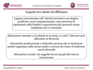 Legame tra salute ed efficienza

     Legame concretizzato nell attività lavorativa con duplice
        problema: senso (organizzazione come processo di
    regolazione sulle finalità e acquisizione dei processi) corpo
                    (ambiente che ci circonda).


Alienazione mentale: ci si chiude in sé stessi, si evita l altro per non
                       affrontare la diversità
  Alienazione professionale e culturale: persone che si riuniscono
poiché ragionano nello stesso modo e cercano di evitare il confronto
                          con la diversità
     Alienazione sociale: un soggetto lavora ma gli altri non lo
                           riconoscono.
 