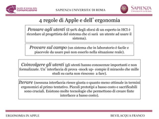 4 regole di Apple e dell ergonomia
     Pensare agli utenti (il 90% degli sforzi di un esperto in HCI è
    ricordare al progettista del sistema che ci sarà un utente ad usare il
                                    sistema).

      Provare sul campo (un sistema che in laboratorio è facile e
          piacevole da usare può non esserlo nella situazione reale).


 Coinvolgere gli utenti (gli utenti hanno conoscenze importanti e non
formalizzate. Un interfaccia di prova -mock up- compie il miracolo che mille
                     studi su carta non riescono a fare).

Iterare (nessuna interfaccia riesce giusta o quanto meno ottimale in termini
 ergonomici al primo tentativo. Piccoli prototipi a basso costo e sacrificabili
   sono cruciali. Esistono molte tecnologie che permettono di creare finte
                           interfacce a basso costo).
 