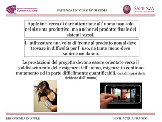 Apple inc. cerca di dare attenzione all uomo non solo
    nel sistema produttivo, ma anche nel prodotto finale dei
                          sistemi stessi.
    L utilizzatore una volta di fronte al prodotto non si deve
       trovare in difficoltà per l uso, né tanto meno deve
                        subirne un danno.
  Le prestazioni del progetto devono essere orientate verso il
soddisfacimento delle esigenze dell uomo, esigenze in continuo
mutamento ed in parte difficilmente quantificabili. (modificarsi delle
                          richieste dell uomo)
 
