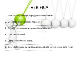 VERIFICA
1. In quale caso, un corpo appoggiato è in equilibrio?
. . . . . . . . . . . . . . . . . . . . . . . . . . . . . . . . . . . . . . . . . . .
2. Quali sono le leve di secondo genere?
. . . . . . . . . . . . . . . . . . . . . . . . . . . . . . . . . . . . . . . . . . .
3. Quand’è che un corpo viene considerato in moto?
. . . . . . . . . . . . . . . . . . . . . . . . . . . . . . . . . . . . . . . . . . . .
4. Cosa sono le forze?
. . . . . . . . . . .. . . . . . . . . . . . . . . . . . . . . . . . . . . . . . . . . .
5. Come si determina il lavoro?
. . . . . . . . . . . . . . . . . . . . . . . . . . . . . . . . . . . . . . . . . . . . .
6. Qual è la forza con cui tutti i corpi sono attratti verso il centro della Terra?
. . . . . . . . . . . . . . . . . . . . . . . . . . . . . . . . . . . . . . . . . . . . .
 