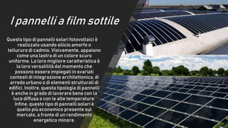 I pannelli a film sottile
Questo tipo di pannelli solari fotovoltaici è
realizzato usando silicio amorfo o
tellururo di cadmio. Visivamente, appaiono
come una lastra di un colore scuro
uniforme. La loro migliore caratteristica è
la loro versatilità dal momento che
possono essere impiegati in svariati
contesti di integrazione architettonica, di
arredo urbano o di elementi strutturali di
edifici. Inoltre, questa tipologia di pannelli
è anche in grado di lavorare bene con la
luce diffusa o con le alte temperature.
Infine, questo tipo di pannelli solari è
quello più economico presente sul
mercato, a fronte di un rendimento
energetico minore.
 