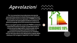 Agevolazioni
Per incrementare la produzione energia da
pannelli fotovoltaici lo stato Italiano grazie fondi
stanziatidall’unione europea per il PNRR prevede
di investirenel mezzogiornodove il clima e la
posizionegeografica favorisconola produzione.
Oltre ai progetti portati avanti dal PNRR lo stato ha
rilasciato incentivi tramite il superbonus per il
rinnovamentodegli edifici che prevede anche
l’installazione di pannelli fotovoltaici, in
particolare tramite questo bonus al cittadino
verrà ristrutturata la sua abitazione a spese dello
stato purché vengano rispettati i criteri indicati.
 