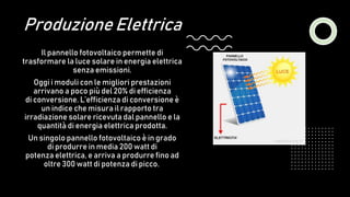 Produzione Elettrica
Il pannello fotovoltaico permette di
trasformare la luce solare in energia elettrica
senza emissioni.
Oggi i moduli con le migliori prestazioni
arrivano a poco più del 20% di efficienza
di conversione. L’efficienza di conversione è
un indice che misura il rapporto tra
irradiazione solare ricevuta dal pannello e la
quantità di energia elettrica prodotta.
Un singolo pannello fotovoltaico è in grado
di produrre in media 200 watt di
potenza elettrica, e arriva a produrre fino ad
oltre 300 watt di potenza di picco.
 