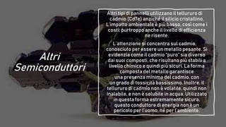Altri
Semiconduttori
Altri tipi di pannelli utilizzano il tellururo di
cadmio (CdTe) anziché il silicio cristallino.
L’impatto ambientale è più basso, così come i
costi: purtroppo anche il livello di efficienza
ne risente.
L’attenzione si concentra sul cadmio,
conosciuto per essere un metallo pesante. Si
evidenzia come il cadmio “puro” sia diverso
dai suoi composti, che risultano più stabili a
livello chimico e quindi più sicuri. La forma
composta del metallo garantisce
una presenza minima del cadmio, con
un grado di tossicità bassissimo. Inoltre, il
tellururo di cadmio non è volatile, quindi non
inalabile, e non è solubile in acqua. Utilizzato
in questa forma estremamente sicura,
questo conduttore di energia non è un
pericolo per l’uomo, né per l’ambiente.
 