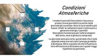 Condizioni
Atmosferiche
I moderni pannelli fotovoltaici riescono a
produrre energia elettrica anche nelle
giornate più nuvolose, dove la luce sembra più
bassa: infatti le radiazioni solari continuano a
generare energia. I pannelli
fotovoltaici funzionano per tutte le stagioni
dell’anno, neve e ghiaccio compreso.
Le giornate sono più corte, quindi dato che il sole
splende meno ore nel cielo l’energia prodotta
è più bassa. Oltre a questo ciò che influenza la
loro efficienza è la direzione con l quale I raggi
inpattano sul pannello.
 