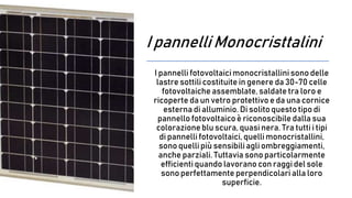 I pannelli Monocristtalini
I pannelli fotovoltaici monocristallini sono delle
lastre sottili costituite in genere da 30-70 celle
fotovoltaiche assemblate, saldate tra loro e
ricoperte da un vetro protettivo e da una cornice
esterna di alluminio. Di solito questo tipo di
pannello fotovoltaicoè riconoscibile dalla sua
colorazione blu scura, quasi nera. Tra tutti i tipi
di pannelli fotovoltaici, quellimonocristallini,
sono quellipiù sensibiliagli ombreggiamenti,
anche parziali. Tuttavia sono particolarmente
efficienti quando lavorano con raggi del sole
sono perfettamente perpendicolari alla loro
superficie.
 