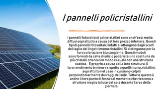 I pannelli policristallini
I pannelli fotovoltaici policristallini sono anch’essi molto
diffusi soprattutto a causa del loro prezzo inferiore. Questi
tipi di pannelli fotovoltaici infatti si ottengono dagli scarti
del taglio dei lingotti monocristallini. Si distinguono per la
loro colorazione blu cangiante. Questi moduli
sono formati da celle di silicio policristallino costituite da
più cristalli orientati in modo casuale con una struttura
caotica. E proprio a causa della loro struttura, il
loro rendimento è minore rispetto a quelli monocristallini,
soprattutto nel caso in cui siano colpiti
perpendicolarmente dai raggi del sole. Tuttavia questo è
anche il loro punto di forza dal momento che riescono a
sfruttare meglio la luce del sole durante l’arco della
giornata.
 