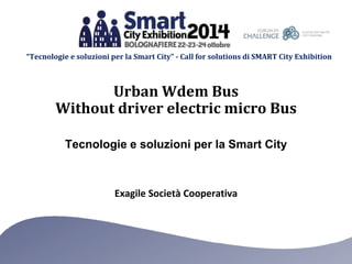 “Tecnologie e soluzioni per la Smart City” - Call for solutions di SMART City Exhibition 
Urban Wdem Bus 
Without driver electric micro Bus 
Tecnologie e soluzioni per la Smart City 
Exagile Società Cooperativa 
 