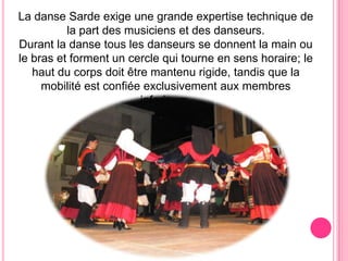 La danse Sarde exige une grande expertise technique de la part desmusiciensetdesdanseurs.Durant la dansetouslesdanseurs se donnent la mainou le brasetforment un cercle qui tourne en senshoraire; le hautducorpsdoitêtremantenu rigide, tandisque la mobilité est confiéeexclusivementauxmembresinferieurs.
