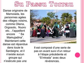 Su PassuTorrauDanseoriginaire de Mamoiada, lespersonnesagéesdesvillagesvoisins, commeOliena,  Orgosolo,  Nuoro etc. , l’appellentencore    “ Sa Mamujadina”.Maintenantcettedanse est répanduedanstoute la Sardaigne, et il n’existeaucungroupe qui n’exécutepas une dansesurces notes.Il est composéd’une serie de pas en avantsuivi d’un retour à l’étape précédente et “S’intrada’’ avecdeuxrévérences.