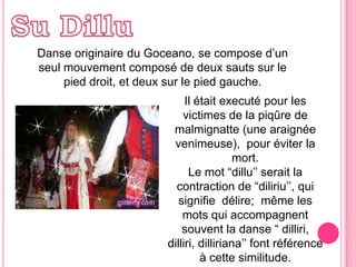 Su DilluDanseoriginaireduGoceano, se compose d’un  seulmouvementcomposé de deuxsautssur le pied droit, etdeuxsur le pied gauche.Il étaitexecuté pour lesvictimes de la piqûre de malmignatte (une araignéevenimeuse),  pour éviter la mort.Le mot “dillu’’ serait la contraction de “diliriu’’, qui signifiedélire; mêmelesmots qui accompagnentsouvent la danse “ dilliri, dilliri, dilliriana’’ font référenceà cettesimilitude. 