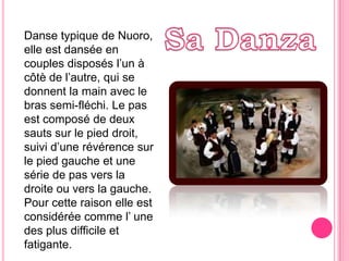 Sa DanzaDansetypique de Nuoro, elle estdanséeencouplesdisposés l’un à côtè de l’autre, qui se donnent la mainavec le brassemi-fléchi. Le pas est composé de deuxsautssur le pied droit,  suivi d’une révérencesur le pied gauche et une série de pasversla droiteouvers la gauche. Pour cetteraisonelle est considéréecommel’ une des plus difficile etfatigante.