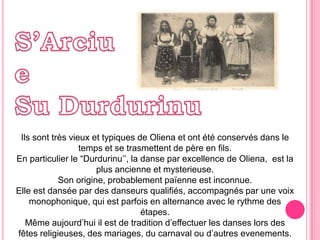 S’Arciue Su DurdurinuIlssonttrèsvieuxettypiques de Olienaetontétéconservésdans le tempset se trasmettentde père en fils. En particulier le “Durdurinu’’, la danse par excellence de Oliena,  est la plus ancienneetmysterieuse.Son origine, probablementpaïenne est inconnue.Elle est dansée par desdanseursqualifiés, accompagnés par une voixmonophonique, qui est parfois en alternanceavec le rythmedesétapes.Mêmeaujourd’hui il est de tradition d’effectuerlesdanseslorsdesfêtesreligieuses, desmariages, ducarnavalou d’autresevenements.