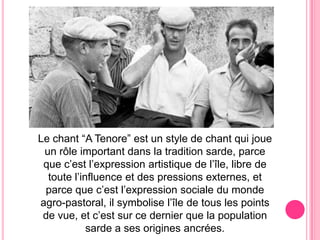 Le chant “A Tenore” est un style de chant qui joue un rôleimportantdans la tradition sarde, parcequec’est l’expressionartistique de l’île, libre de toutel’influenceetdespressionsexternes, etparcequec’est l’expression sociale dumonde agro-pastoral, il symbolise l’îlede touslespointsde vue, etc’est sur ce dernier quela population sarde a sesoriginesancrées.