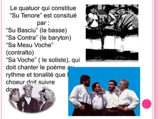 Le quatuorqui constitue “Su Tenore” est consitué par :“Su Basciu” (la basse)“Sa Contra” (le baryton) “Sa MesuVoche” (contralto)“Sa Voche” ( le soliste), qui doitchanter le poèmeaurythmeettonalitéque le  choeurdoitsuivredoucement.