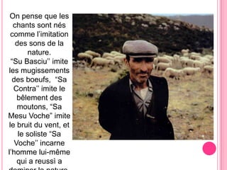 On pensequeleschantssontnéscommel’imitationdessonsde la nature.“Su Basciu’’ imitelesmugissementsdesboeufs,  “Sa Contra’’ imite le bêlementdesmoutons, “Sa MesuVoche” imite le bruitduvent, et le soliste “Sa Voche’’ incarne l’hommelui-même qui a reussì a dominer la nature.