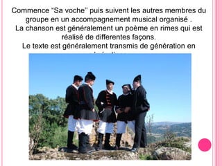 Commence “Sa voche’’ puissuiventlesautresmembresdugroupe en un accompagnement musical organisé .La chanson est généralement un poème en rimes qui est réaliséde differentesfaçons.Le texte est généralementtransmis de génération en générations.