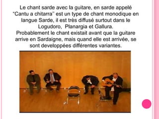 Le chant sarde avec la guitare, en sarde appelé “Cantu a chitarra’’ est un type de chantmonodique en langue Sarde, il est trèsdiffusésurtoutdans le Logudoro,  Planargiaet Gallura.Probablement le chantexistaitavantque la guitarearrive en Sardaigne, mais quand elle est arrivée, se sontdeveloppéesdifférentesvariantes.