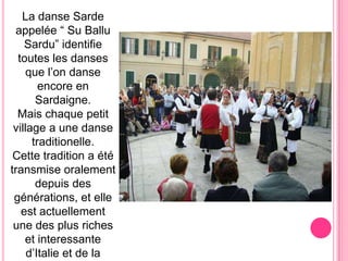 La danse Sarde appelée“ Su BalluSardu” identifietouteslesdansesque l’on danseencore en Sardaigne.Mais chaque petit village a une dansetraditionelle.Cettetradition a ététransmiseoralementdepuisdesgénérations, etelle est actuellement une des plus richeset interessante d’Italieet de la méditerranée.