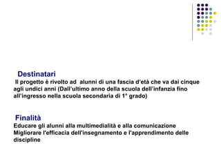     Destinatari  Il progetto è rivolto ad  alunni di una fascia d’età che va dai cinque agli undici anni (Dall’ultimo anno della scuola dell’infanzia fino all’ingresso nella scuola secondaria di 1° grado)      Finalità   Educare gli alunni alla multimedialità e alla comunicazione  Migliorare l'efficacia dell'insegnamento e l'apprendimento delle discipline     