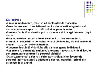 Obiettivi  :     - Usare in modo attivo, creativo ed esplorativo le macchine.  -Favorire processi di socializzazione fra alunni e di integrazione di alunni con handicap e con difficoltà di apprendimento.  -Rendere l'attività scolastica più motivante e vicina agli interessi degli alunni.  -Promuovere la comunicazione tra alunni di diverse scuole, lo scambio di materiali, la consultazione di biblioteche, archivi, ambienti virtuali, ……. , con l'uso di Internet.  -Adeguare le attività didattiche alle varie esigenze individuali.  -Assumere lo strumento multimediale come nuovo ambiente di lavoro per organizzare contenuti e percorsi didattici.  -Ottimizzare tempi e risultati nelle attività didattiche, favorendo percorsi individualizzati o adattando risorse, materiali, lezioni alle esigenze degli alunni.  