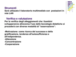 Strumenti  Sarà utilizzato il laboratorio multimediale con  postazioni in rete LAN     Verifica e valutazione   Per la verifica degli atteggiamenti che i bambini svilupperanno attraverso l'uso delle tecnologie didattiche si procederà con diverse modalità di "osservazione“:   -Motivazione: come ricerca del successo e della gratificazione, tendenza all'autosufficienza e all'indipendenza.  -Attenzione  -Concentrazione  -Cooperazione  