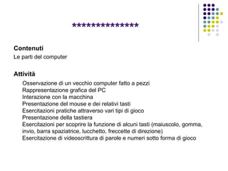 ************** Contenuti Le parti del computer Attività Osservazione di un vecchio computer fatto a pezzi  Rappresentazione grafica del PC Interazione con la macchina Presentazione del mouse e dei relativi tasti Esercitazioni pratiche attraverso vari tipi di gioco Presentazione della tastiera Esercitazioni per scoprire la funzione di alcuni tasti (maiuscolo, gomma, invio, barra spaziatrice, lucchetto, freccette di direzione) Esercitazione di videoscrittura di parole e numeri sotto forma di gioco  