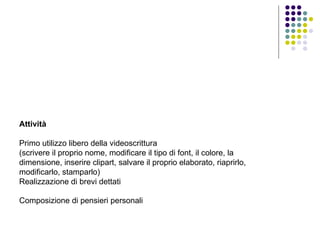 Attività Primo utilizzo libero della videoscrittura (scrivere il proprio nome, modificare il tipo di font, il colore, la dimensione, inserire clipart, salvare il proprio elaborato, riaprirlo, modificarlo, stamparlo) Realizzazione di brevi dettati Composizione di pensieri personali   