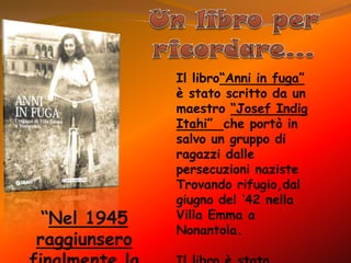 Un libro per ricordare…Il libro“Anni in fuga” è stato scritto da un maestro “Josef IndigItahi”  che portò in salvo un gruppo di ragazzi dalle persecuzioni nazisteTrovando rifugio,dal giugno del ‘42 nella Villa Emma a Nonantola.Il libro è stato promosso dalla Regione Emilia-Romagna ed è la prima edizione di un testo che Indig scrisse prima in tedesco e poi in ebraico “Nel 1945 raggiunsero finalmente la Palestina”