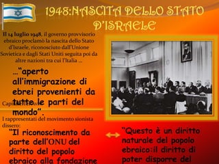 1948:Nascita dello Stato d’IsraeleIl 14 luglio 1948, il governo provvisorio ebraico proclamò la nascita dello Stato d’Israele, riconosciuto dall’Unione Sovietica e dagli Stati Uniti seguita poi da altre nazioni tra cui l’Italia ……“aperto all’immigrazione di ebrei provenienti da tutte le parti del mondo”.Capitale:Tel Aviv.I rappresentati del movimento sionista dissero:“Questo è un diritto naturale del popolo ebraico:il diritto di poter disporre del proprio destino,come tutti gli altri popoli,nel proprio Stato sovrano”“Il riconoscimento da parte dell’ONU del diritto del popolo ebraico alla fondazione del proprio stato è irrevocabile”