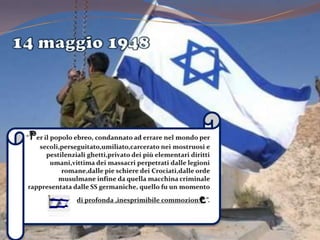 14 maggio 1948“Per il popolo ebreo, condannato ad errare nel mondo per secoli,perseguitato,umiliato,carcerato nei mostruosi e pestilenziali ghetti,privato dei più elementari diritti umani,vittima dei massacri perpetrati dalle legioni romane,dalle pie schiere dei Crociati,dalle orde musulmane infine da quella macchina criminale rappresentata dalle SS germaniche, quello fu un momento di profonda ,inesprimibile commozione”.