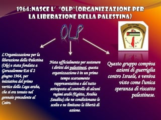 1964:Nasce l’  “OLP”(Organizzazione per la liberazione della Palestina) L'Organizzazione per la liberazione della Palestina (Olp) e stata fondata a Gerusalemme Est il 2 giugno 1964, per iniziativa del primo vertice della Lega araba, che si era tenuto nel gennaio precedente al Cairo.Nata ufficialmente per sostenere i diritti dei palestinesi, questa organizzazione è in un primo tempo scarsamente rappresentativa e del tutto sottoposta al controllo di alcuni regimi arabi (Egitto, Arabia Saudita) che ne condizionano le scelte e ne limitano la libertà di azione.Questo gruppo compiva azioni di guerriglia contro Israele, e veniva visto come l'unica speranza di riscatto palestinese.