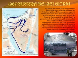 1967:Guerra dei sei giorniIl 5 giugno 1967 l'esercito israeliano attaccò improvvisamente, distruggendola a terra, l'aviazione egiziana. Nei cinque giorni seguenti, annientate le forze arabe che si erano dislocate ai confini del paese, occupò il Sinai, le alture del Golan, la Cisgiordania, la striscia di Gaza e la parte orientale di Gerusalemme, allora controllata dalla Giordania. Molti di questi territori, nonostante le risoluzioni dell'ONU, non furono restituiti e sono ancora oggi oggetto di trattativa con l'autorità palestinese e con la Siria. Nella foto, una squadra dell'esercito israeliano pattuglia le strade deserte di Gerusalemme Est dopo l'occupazione.