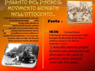 Passato del paese:il movimento sionista nell’ottocento…Il sionismo era un movimento nato per la riunificazione degliebreidella diaspora in uno stato ebraico in Palestina . Sorto nel XIX secolo culminò nel 1948 con la nascita dello stato d’Israele . Il nome del movimento deriva da Sion , la collina su cui era edificato il tempio di Gerusalemme , e fu usato per la prima volta nel 1890 dal filosofo ebreo austriaco Nathan BirnbaumFonte :1836       - In una lettera indirizzata ad un componente della famiglia Rothschild da Berlino, il rabbino polacco ZviHirschKalischer scrive: “L’inizio della redenzione giungerà attraverso cause naturali grazie agli sforzi umani e alla volontà dei governi di riunire i dispersi di Israele nella Terra Santa”. Theodor Herzl