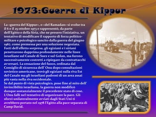 1973:Guerra di KippurLa «guerra del Kippur», o «del Ramadan» si svolse tra il 6 e il 25 ottobre 1973 e rappresentò, da parte dell'Egitto e della Siria, che ne presero l'iniziativa, un tentativo di modificare il rapporto di forza politico-militare e psicologico sancito dalla guerra del giugno 1967, come premessa per una soluzione negoziata. Forti dell'effetto sorpresa, gli egiziani e i siriani penetrarono dapprima profondamente nelle linee israeliane sul Canale di Suez e sul Golan, ma furono successivamente costretti a ripiegare da contrattacchi avversari. La cessazione del fuoco, ordinata dal Consiglio di sicurezza dell’ Onu dopo consultazioni sovietico-americane, trovò gli egiziani sulla riva Est del Canale ma gli israeliani padroni di un area assai più vasta nella riva occidentale.Se dal punto di vista psicologico, pose fine al mito dell’ invincibilità israeliana, la guerra non modificò dunque sostanzialmente il precedente stato di cose. L'Onu fallì nel tentativo di organizzare la pace. Gli sforzi unilateralmente avviati dagli Stati Uni ti avrebbero portato nel 1978 l'Egitto alla pace separata di Camp David. 
