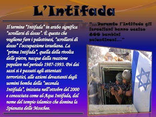 L’Intifada“…Duramte l’Intifada gli israeliani hanno ucciso 800 bambini palestinesi…”Il termine “Intifada” in arabo significa “scrollarsi di dosso”. È questo che vogliono fare i palestinesi, “scrollarsi di dosso” l’occupazione israeliana. La “prima Intifada”, quella della rivolta delle pietre, nacque dalla reazione popolare nel periodo 1987-1993. Poi dai sassi si è passati agli attentati terroristici, alle azioni devastanti degli uomini bomba della “seconda Intifada”, iniziata nell’ottobre del 2000 e conosciuta come al-Aqsa Intifada, dal nome del tempio islamico che domina la Spianata delle Moschee.