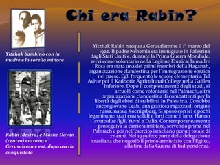 Chi era Rabin?Yitzhak Rabin nacque a Gerusalemme il 1° marzo del 1922. Il padre Nehemia era immigrato in Palestina dagli Stati Uniti e, durante la Prima Guerra Mondiale, servì come volontario nella Legione Ebraica; la madre Rosa era stata una dei primi membri della Haganah, organizzazione clandestina per l'immigrazione ebraica nel paese. Egli frequentò le scuole elementari a Tel Aviv e poi il KadoorieAgricultural College nella Galilea Inferiore. Dopo il completamento degli studi, si arruolò come volontario nel Palmach, altra organizzazione clandestina di combattenti per la libertà degli ebrei di stabilirsi in Palestina. Conobbe ancor giovane Leah, una graziosa ragazza di origine russa, nata a Koenigsberg. Si sposò con lei e pochi legami sono stati così solidi e forti come il loro. Hanno avuto due figli, Yuval e Dalia. Contemporaneamente proseguiva la carriera militare, servendo prima nel Palmach e poi nell'esercito israeliano per un totale di 27 anni. Nel 1949 fece parte della delegazione israeliana che negoziò il primo armistizio con l'Egitto, alla fine della Guerra di Indipendenza.Yitzhak bambino con la madre e la sorella minore Rabin (destra) e MosheDayan (centro) entrano a Gerusalemme est, dopo averla conquistata