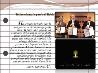 Testimonianza:le parole di Rabin"Ho sempre pensato che la maggioranza del nostro popolo vuole la pace ed è  pronta ad assumersi dei rischi in nome della pace. Esistono dei nemici della pace, che tentano di colpirci. Ma noi oggi abbiamo trovato un partner per la pace anche tra i palestinesi. A loro chiederemo di fare la loro parte come noi faremo la nostra, per risolvere l’aspetto del conflitto arabo-israeliano più complesso, più lungo e più carico emotivamente, e cioè il conflitto israelo-palestinese".