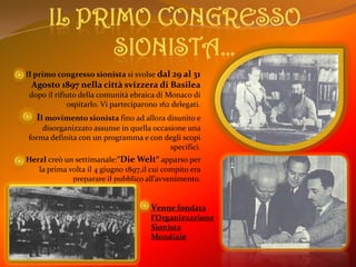 Il primo congresso sionista…Il primo congresso sionista si svolse dal 29 al 31 Agosto 1897 nella città svizzera di Basileadopo il rifiuto della comunità ebraica di Monaco di ospitarlo. Vi parteciparono 162 delegati.Il movimento sionista fino ad allora disunito e disorganizzato assunse in quella occasione una forma definita con un programma e con degli scopi specifici.Herzl creò un settimanale:”DieWelt” apparso per la prima volta il 4 giugno 1897,il cui compito era preparare il pubblico all’avvenimento.Venne fondata l’Organizzazione Sionista Mondiale