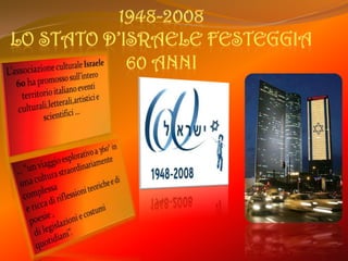 1948-2008Lo Stato d’Israele festeggia 60 anniL’associazione culturale Israele 60 ha promosso sull’intero territorio italiano eventi culturali,letterali,artistici e scientifici …… “un viaggio esplorativo a 360° in una cultura straordinariamente complessa e ricca di riflessioni teoriche e di poesie , di legislazioni e costumi quotidiani”.