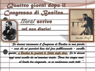 Quattro giorni dopo il Congresso di Basilea…Herzl scrive nel suo diario:“Se dovessi riassumere il Congresso di Basilea in una parola - cosa che mi guarderò bene dal fare pubblicamente - sarebbe questa: a Basilea ho fondato lo Stato degli ebrei. Se lo dicessi oggi sarei accolto da un'unanime risata. Forse tra cinque anni, al limite tra cinquanta, se ne renderanno conto tutti.”.